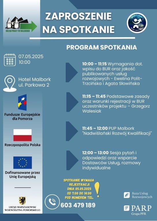 PROGRAM SPOTKANIA 07.05.2025 Hotel Malbork ul. Parkowa 2 10:00 —  11:15 wymagania dot. wpisu do BUR oraz jakość publikowanych usług rozwojowych - Ewelina Polit-Trzcińska i Agata Słowińska 11:15 — 11:45 Podstawowe zasady oraz warunki rejestracji w BUR uczestników projektu — Grzegorz Walesiak 11:45 —  12:00 PUP Malbork "Nadwiślański Rozwój Kwalifikacji" 12:00 — 13:00 sesja pytań i odpowiedzi oraz wsparcie Dostawców Usług, rozmowy indywidualne